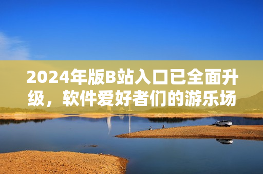 2024年版B站入口已全面升级，软件爱好者们的游乐场！