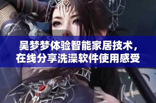 吴梦梦体验智能家居技术，在线分享洗澡软件使用感受