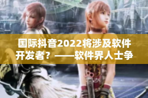 国际抖音2022将涉及软件开发者？——软件界人士争相报名参与