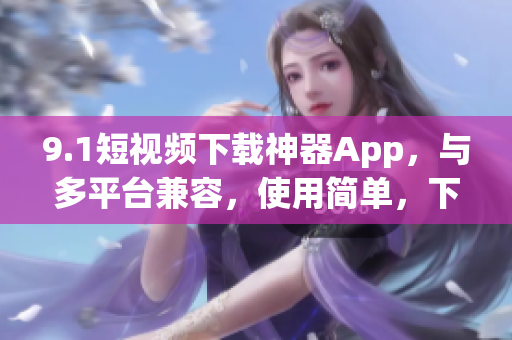 9.1短视频下载神器App,与多平台兼容,使用简单,下载速度快 9.1短视频下载神器App,与多平台兼容,使用简单,下载速度快