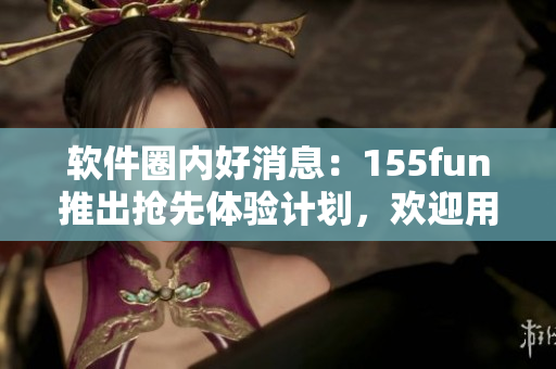 软件圈内好消息：155fun推出抢先体验计划，欢迎用户积极参与