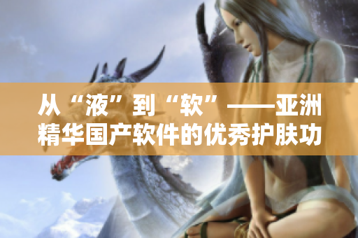 从“液”到“软”——亚洲精华国产软件的优秀护肤功效 从“液”到“软”——亚洲精华国产软件的优秀护肤功效