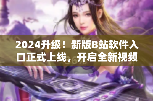 2024升级！新版B站软件入口正式上线，开启全新视频观看体验！