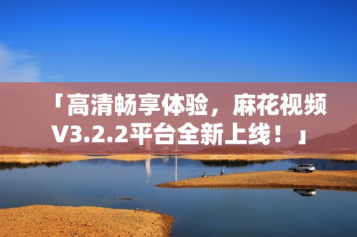 「高清畅享体验，麻花视频V3.2.2平台全新上线！」