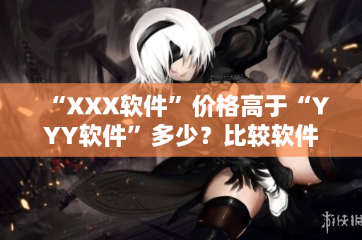 “XXX软件”价格高于“YYY软件”多少?比较软件市场中的定价策略 “XXX软件”价格高于“YYY软件”多少?比较软件市场中的定价策略