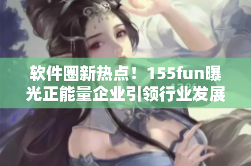 软件圈新热点!155fun曝光正能量企业引领行业发展 软件圈新热点!155fun曝光正能量企业引领行业发展