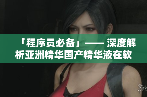 「程序员必备」—— 深度解析亚洲精华国产精华液在软件开发中的神奇效果 「程序员必备」—— 深度解析亚洲精华国产精华液在软件开发中的神奇效果