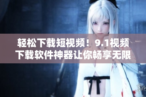 轻松下载短视频！9.1视频下载软件神器让你畅享无限视频乐趣！