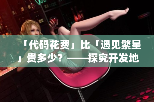 「代码花费」比「遇见繁星」贵多少?——探究开发地图App的制作成本 「代码花费」比「遇见繁星」贵多少?——探究开发地图App的制作成本