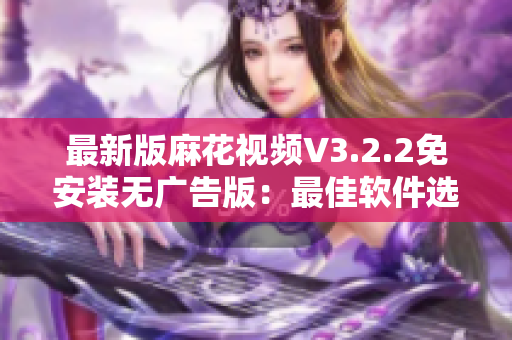 最新版麻花视频V3.2.2免安装无广告版：最佳软件选择