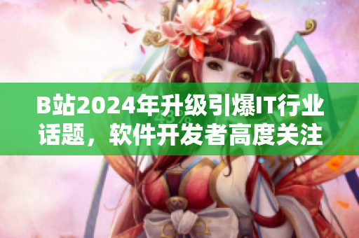 B站2024年升级引爆IT行业话题，软件开发者高度关注新入口！