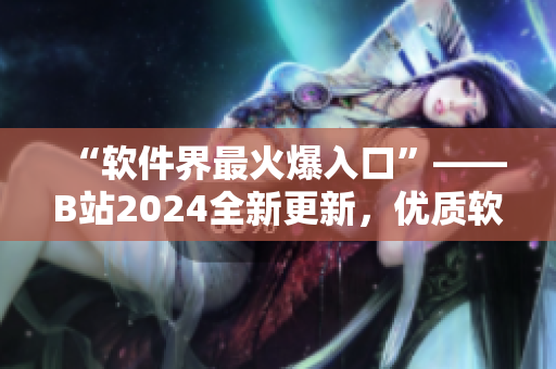 “软件界最火爆入口”——B站2024全新更新，优质软件资源一键畅享！