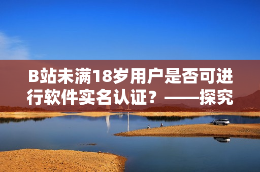 B站未满18岁用户是否可进行软件实名认证？——探究社区网站用户认证机制