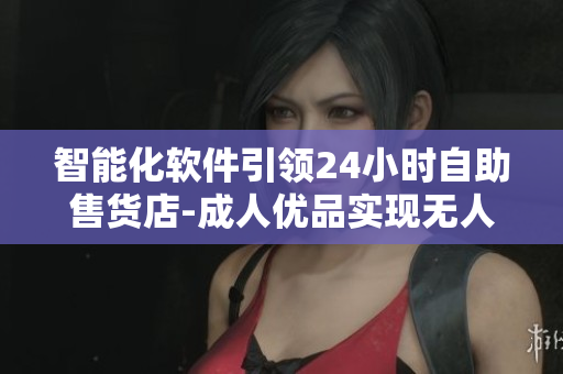 智能化软件引领24小时自助售货店-成人优品实现无人售卖
