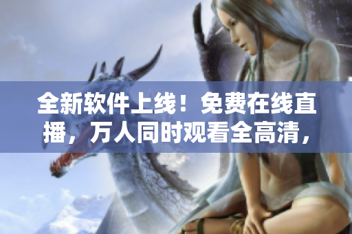 全新软件上线！免费在线直播，万人同时观看全高清，多种主题内容供选择