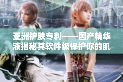 亚洲护肤专利——国产精华液揭秘其软件级保护你的肌肤功效 亚洲护肤专利——国产精华液揭秘其软件级保护你的肌肤功效