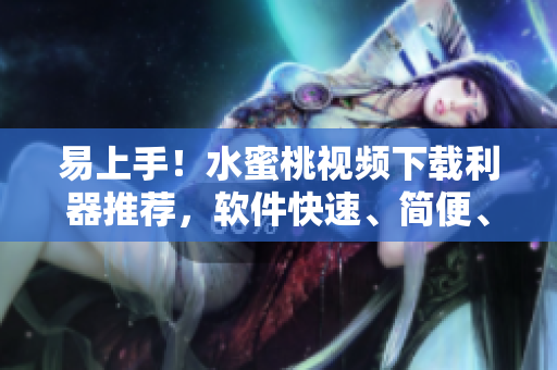 易上手！水蜜桃视频下载利器推荐，软件快速、简便、优质！