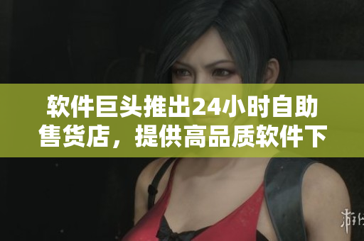 软件巨头推出24小时自助售货店，提供高品质软件下载服务