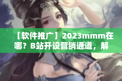 【软件推广】2023mmm在哪？B站开设营销通道，解析最新推广入口！