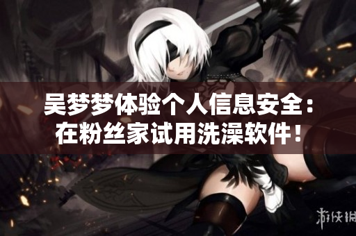 吴梦梦体验个人信息安全:在粉丝家试用洗澡软件! 吴梦梦体验个人信息安全:在粉丝家试用洗澡软件!