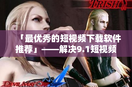 「最优秀的短视频下载软件推荐」——解决9.1短视频下载问题的神器 「最优秀的短视频下载软件推荐」——解决9.1短视频下载问题的神器
