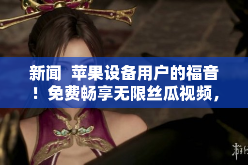 新闻 苹果设备用户的福音!免费畅享无限丝瓜视频,附详细操作指南 新闻 苹果设备用户的福音!免费畅享无限丝瓜视频,附详细操作指南