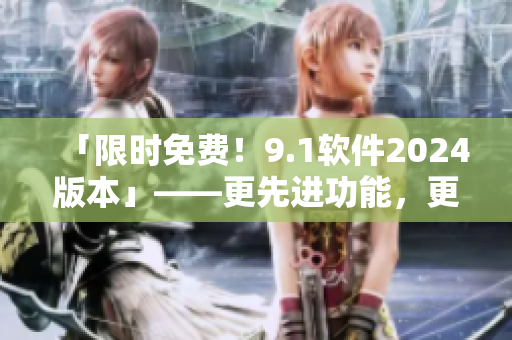 「限时免费！9.1软件2024版本」——更先进功能，更多实用工具