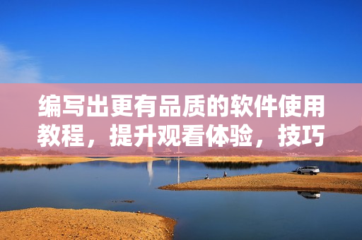 编写出更有品质的软件使用教程，提升观看体验，技巧和方法指南！