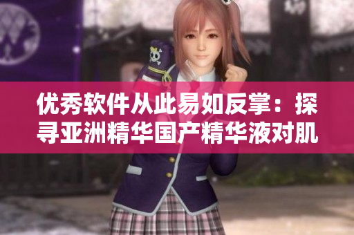 优秀软件从此易如反掌:探寻亚洲精华国产精华液对肌肤独特护理技术 优秀软件从此易如反掌:探寻亚洲精华国产精华液对肌肤独特护理技术