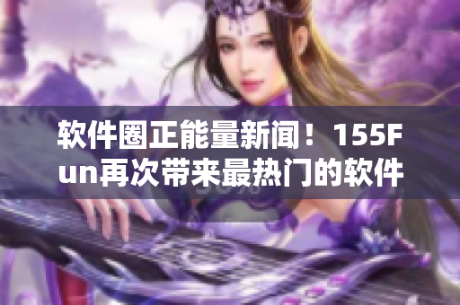 软件圈正能量新闻！155Fun再次带来最热门的软件爆料和分享
