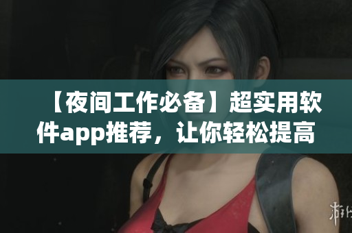 【夜间工作必备】超实用软件app推荐，让你轻松提高工作效率！