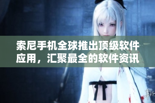 索尼手机全球推出顶级软件应用，汇聚最全的软件资讯大全