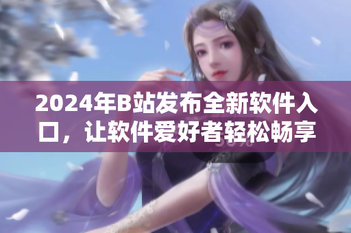 2024年B站发布全新软件入口，让软件爱好者轻松畅享最新软件资讯和教程