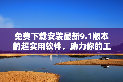 免费下载安装最新9.1版本的超实用软件，助力你的工作和生活！