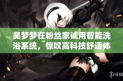 吴梦梦在粉丝家试用智能洗浴系统，惊叹高科技舒适体验