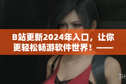 B站更新2024年入口，让你更轻松畅游软件世界！——一篇软件相关的报道