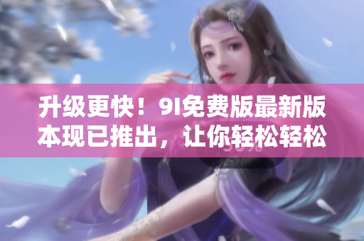 升级更快!9I免费版最新版本现已推出,让你轻松轻松畅享软件之美! 升级更快!9I免费版最新版本现已推出,让你轻松轻松畅享软件之美!