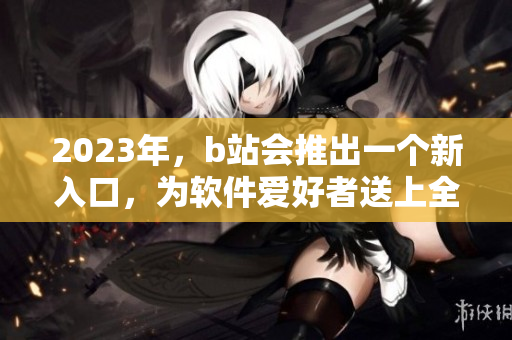 2023年,b站会推出一个新入口,为软件爱好者送上全新体验! 2023年,b站会推出一个新入口,为软件爱好者送上全新体验!