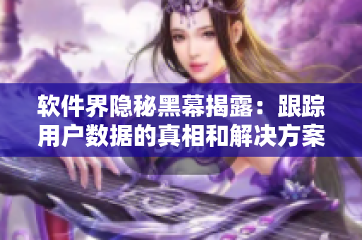 软件界隐秘黑幕揭露:跟踪用户数据的真相和解决方案 软件界隐秘黑幕揭露:跟踪用户数据的真相和解决方案