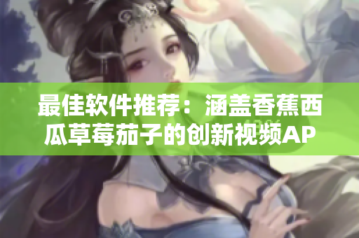 最佳软件推荐：涵盖香蕉西瓜草莓茄子的创新视频APP！