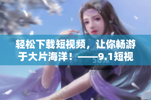 轻松下载短视频，让你畅游于大片海洋！——9.1短视频下载软件应用推荐