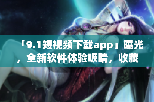 「9.1短视频下载app」曝光，全新软件体验吸睛，收藏品超多！