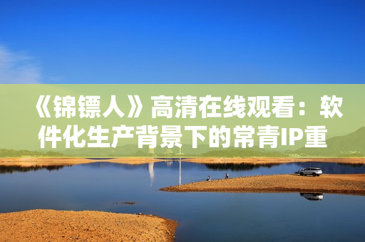 《锦镖人》高清在线观看：软件化生产背景下的常青IP重生