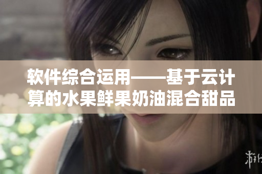 软件综合运用——基于云计算的水果鲜果奶油混合甜品 软件综合运用——基于云计算的水果鲜果奶油混合甜品