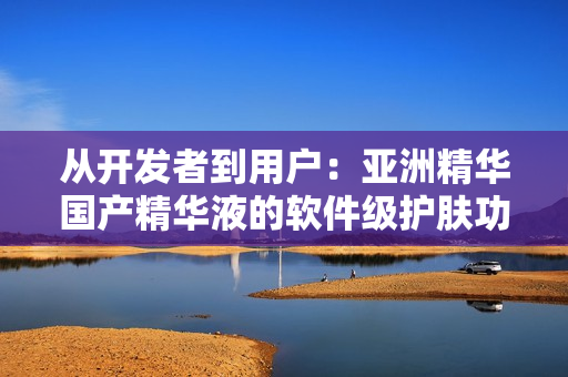 从开发者到用户:亚洲精华国产精华液的软件级护肤功效 从开发者到用户:亚洲精华国产精华液的软件级护肤功效