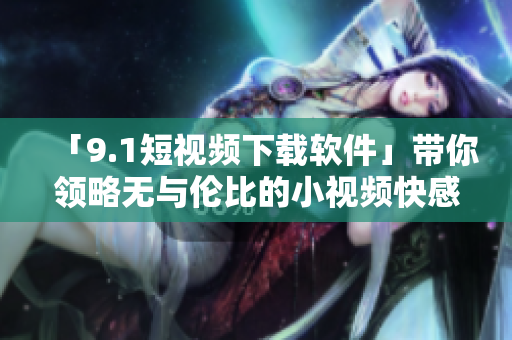 「9.1短视频下载软件」带你领略无与伦比的小视频快感