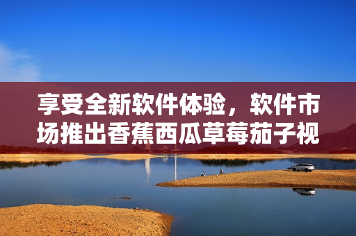 享受全新软件体验,软件市场推出香蕉西瓜草莓茄子视频APP 享受全新软件体验,软件市场推出香蕉西瓜草莓茄子视频APP