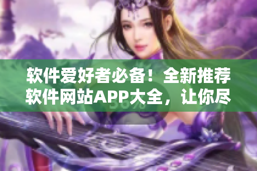软件爱好者必备！全新推荐软件网站APP大全，让你尽情探索创新科技！