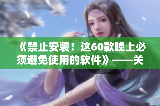 《禁止安装!这60款晚上必须避免使用的软件》——关爱你的健康与安全 《禁止安装!这60款晚上必须避免使用的软件》——关爱你的健康与安全