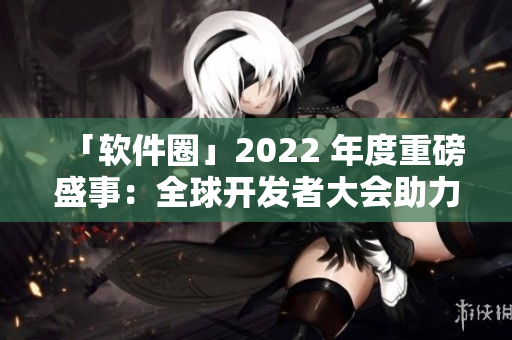 「软件圈」2022 年度重磅盛事：全球开发者大会助力软件产业升级